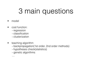 3 main questions
• model 
• cost function: 
- regression 
- classiﬁcation 
- clusterization 
• teaching algorithm 
- backpropagation(1st order, 2nd order methods) 
- hypotheses check(statistics) 
- genetic algorithms 
…
 