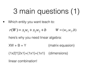 3 main questions (1)
• Which entity you want teach to: 
 
 
 
here’s why you need linear algebra: 
 
XW + B = Y (matrix equasion) 
 
(1x2)*(2x1)+(1x1)=(1x1) (dimensions) 
 
linear combination!
r(W ) = x1w1 + x2w2 + b W = (w1,w2,b)
 