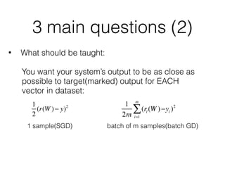 3 main questions (2)
• What should be taught:
You want your system’s output to be as close as 
possible to target(marked) output for EACH 
vector in dataset:
1 sample(SGD) batch of m samples(batch GD)
1
2m
(ri (W )−
i=1
m
∑ yi )21
2
(r(W )− y)2
 