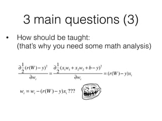 3 main questions (3)
• How should be taught: 
(that’s why you need some math analysis)
∂
1
2
(r(W )− y)2
∂wi
=
∂
1
2
(x1w1 + x2w2 + b − y)2
∂wi
= (r(W )− y)xi
wi = wi − (r(W )− y)xi ???
 