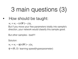3 main questions (3)
• How should be taught:
wi = wi − (r(W )− y)xi
But if you move your free parameters totally into sample’s
direction, your network would classify this sample good.
 
But other samples - bad!!!
Solution:
wi = wi −η(r(W )− y)xi
η = (0..1) learning speed(hyperparameter)
 