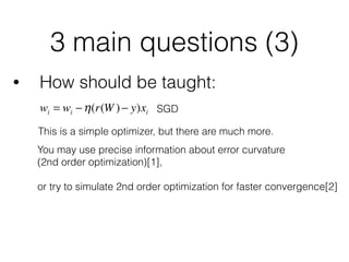 3 main questions (3)
• How should be taught:
This is a simple optimizer, but there are much more.
wi = wi −η(r(W )− y)xi SGD
You may use precise information about error curvature 
(2nd order optimization)[1], 
or try to simulate 2nd order optimization for faster convergence[2] 
 