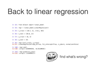 Back to linear regression
In [3]: from sklearn import linear_model
In [4]: regr = linear_model.LinearRegression()
In [5]: x_train = [[0.7, 1], [-0.1, 10]]
In [6]: x_test = [[0.8, 2]]
In [7]: y_train = [8, 3]
In [8]: y_test = [9] 
 
In [9]: regr.fit(x_train, y_train)
Out[9]: LinearRegression(copy_X=True, fit_intercept=True, n_jobs=1, normalize=False) 
 
In [10]: regr.coef_
Out[10]: array([ 0.04899559, -0.55120039]) 
 
In [11]: regr.predict(x_test)
Out[11]: array([ 7.45369917])
ﬁnd what’s wrong?
 