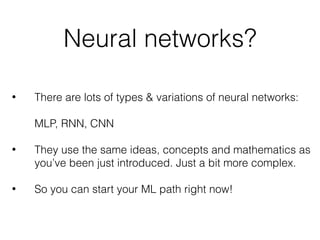 Neural networks?
• There are lots of types & variations of neural networks: 
 
MLP, RNN, CNN 
• They use the same ideas, concepts and mathematics as 
you’ve been just introduced. Just a bit more complex. 
• So you can start your ML path right now!
 