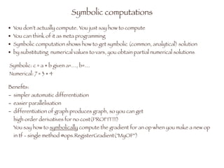 Beneﬁts:
- simpler automatic differentiation
- easier parallelisation
- differentiation of graph produces graph, so you can get 
high order derivatives for no cost(PROFIT!!!) 
You say how to symbolically compute the gradient for an op when you make a new op 
in tf - single method @ops.RegisterGradient("MyOP")
Symbolic computations
• You don’t actually compute. You just say how to compute
• You can think of it as meta programming
• Symbolic computation shows how to get symbolic (common, analytical) solution
• by substituting numerical values to vars, you obtain partial numerical solutions
Symbolic: c = a + b given a=…, b=…  
Numerical: 7 = 3 + 4
 