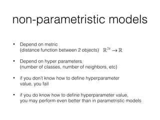 non-parametristic models
• Depend on metric 
(distance function between 2 objects)
• Depend on hyper parameters 
(number of classes, number of neighbors, etc)
• if you don’t know how to deﬁne hyperparameter 
value, you fail
• if you do know how to deﬁne hyperparameter value, 
you may perform even better than in parametristic models
!2k
→ !
 