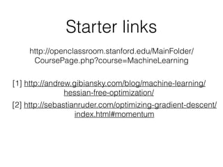 Starter links
http://openclassroom.stanford.edu/MainFolder/
CoursePage.php?course=MachineLearning
[1] http://andrew.gibiansky.com/blog/machine-learning/
hessian-free-optimization/
[2] http://sebastianruder.com/optimizing-gradient-descent/
index.html#momentum
 