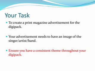 Your Task
 To create a print magazine advertisement for the
digipack.
 Your advertisement needs to have an image of the
singer/artist/band.
 Ensure you have a consistent theme throughout your
digipack.
 