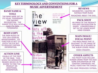 KEY TERMINOLOGY AND CONVENTIONS FOR A
MUSIC ADVERTISEMENT
PACK-SHOT
AN IMAGE OF THE PRODUCT
FOR EASY RECOGNITION IN
SHOPS. CONVENTIONALLY
SET IN THE LOWER RIGHT
HAND CORNER.
ACTION LINE
USUALLY AT THE FOOT
OF THE PAGE. THIS
GIVES THE INTERESTED
READER ADVICE AS TO
WHERE TO FIND THE
PRODUCT OR
ADDITIONAL
INFORMATION.
MAIN IMAGE/
FOCAL POINT
THE MAIN IMAGE THAT IS
RELEVANT TO THE IMAGE OF
THE BAND OR IS ECHOED IN
THE ALBUM COVER/ MUSIC
VIDEO IMAGERY.
BODY COPY
THE MAIN BLOCK OF
TEXT ON A DISPLAY
ADVERTISEMENT. ITS
FUNCTION IS NOT TO
CATCH THE EYE BUT
TO PROVIDE FURTHER
INFORMATION.
BAND NAME &
TITLE
THE BAND NAME SET IN
ITS USUAL TYPOGRAPHY
FOR INSTANT
RECOGNITION. THE
ALBUM TITLE WILL ALSO
HAVE ITS OWN
TYPOGRAPGY.
REVIEWS
SOUNDBITES / QUOTES OR
RATINGS FROM MUSIC
MAGAZINES ABOUT THE DVD.
OTHER ASPECTS
YOU MIGHT ALSO INCLUDE
SCREEN GRABS FROM THE DVD/
SOME EXPLANATION OF THE
CONTENT/ EMPHASISE THE
MUSIC VIDEO FOR THE SINGLE
YOU HAVE PRODUCED/ EXTRAS.
 