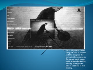 Pack (or product) shot
The pack shot is centred
and the image on the
pack shot is the same as
the background image
and it almost looks like
looking through the
lens of a camera as it is
filming.
.
 