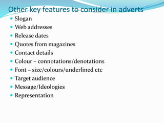 Other key features to consider in adverts
 Slogan
 Web addresses
 Release dates
 Quotes from magazines
 Contact details
 Colour – connotations/denotations
 Font – size/colours/underlined etc
 Target audience
 Message/Ideologies
 Representation
 