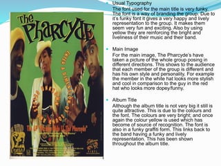  Usual Typography
The font used for the main title is very funky.
The font is a way of branding the group. Due to
it’s funky font it gives a very happy and lively
representation to the group. It makes them
seem very fun and exciting. Also by using
yellow they are reinforcing the bright and
liveliness of their music and their band.
 Main Image
For the main image, The Pharcyde’s have
taken a picture of the whole group posing in
different directions. This shows to the audience
that each member of the group is different and
has his own style and personality. For example
the member in the white hat looks more stylish
and cool in comparison to the guy in the red
hat who looks more dopey/funny.
 Album Title
Although the album title is not very big it still is
quite attractive. This is due to the colours and
the font. The colours are very bright; and once
again the colour yellow is used which has
become of source of recognition. The font is
also in a funky graffiti form. This links back to
the band having a funky and lively
representation. This has been shown
throughout the album title.
 