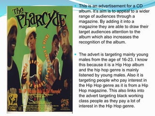  This is an advertisement for a CD
album. It’s aim is to appeal to a wider
range of audiences through a
magazine. By adding it into a
magazine they are able to draw their
target audiences attention to the
album which also increases the
recognition of the album.
 The advert is targeting mainly young
males from the age of 16-23. I know
this because it is a Hip Hop album
and the hip hop genre is mainly
listened by young males. Also it is
targeting people who pay interest in
the Hip Hop genre as it is from a Hip
Hop magazine. This also links into
the advert targeting black working
class people as they pay a lot of
interest in the Hip Hop genre.
 