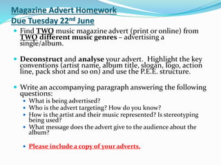 Magazine Advert Homework
Due Tuesday 22nd June
 Find TWO music magazine advert (print or online) from
TWO different music genres – advertising a
single/album.
 Deconstruct and analyse your advert. Highlight the key
conventions (artist name, album title, slogan, logo, action
line, pack shot and so on) and use the P.E.E. structure.
 Write an accompanying paragraph answering the following
questions:
 What is being advertised?
 Who is the advert targeting? How do you know?
 How is the artist and their music represented? Is stereotyping
being used?
 What message does the advert give to the audience about the
album?
 Please include a copy of your adverts.
 