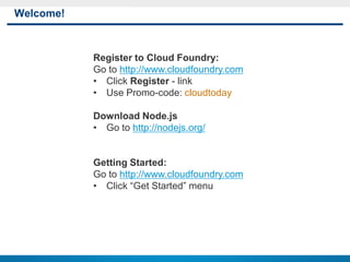Welcome!



           Register to Cloud Foundry:
           Go to http://www.cloudfoundry.com
           • Click Register - link
           • Use Promo-code: cloudtoday

           Download Node.js
           • Go to http://nodejs.org/


           Getting Started:
           Go to http://www.cloudfoundry.com
           • Click “Get Started” menu




1
 