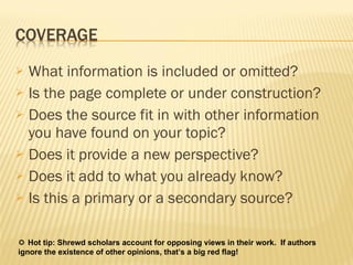 What information is included or omitted?  Is the page complete or under construction? Does the source fit in with other information you have found on your topic?  Does it provide a new perspective?  Does it add to what you already know?  Is this a primary or a secondary source?     Hot tip: Shrewd scholars account for opposing views in their work.  If authors ignore the existence of other opinions, that’s a big red flag!  
