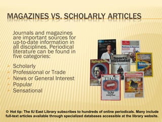 Journals and magazines are important sources for up-to-date information in all disciplines. Periodical literature can be found in five categories: Scholarly  Professional or Trade News or General Interest Popular  Sensational     Hot tip: The IU East Library subscribes to hundreds of online periodicals. Many include full-text articles available through specialized databases accessible at the library website.   