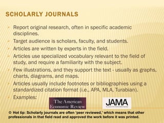 SCHOLARLY JOURNALS Report original research, often in specific academic disciplines.  Target audience is scholars, faculty, and students.  Articles are written by experts in the field.  Articles use specialized vocabulary relevant to the field of study, and require a familiarity with the subject.  Few illustrations, and they support the text - usually as graphs, charts, diagrams, and maps.  Articles usually include footnotes or bibliographies using a standardized citation format (i.e., APA, MLA, Turabian).  Examples:     Hot tip: Scholarly journals are often ‘peer reviewed,’ which means that other professionals in that field read and approved the work before it was printed.  