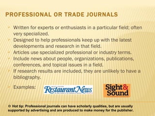 PROFESSIONAL OR TRADE JOURNALS Written for experts or enthusiasts in a particular field; often very specialized.  Designed to help professionals keep up with the latest developments and research in that field.  Articles use specialized professional or industry terms.  Include news about people, organizations, publications, conferences, and topical issues in a field.  If research results are included, they are unlikely to have a bibliography. Examples:    Hot tip: Professional journals can have scholarly qualities, but are usually supported by advertising and are produced to make money for the publisher.  