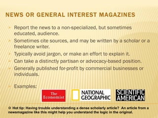 Report the news to a non-specialized, but sometimes educated, audience.  Sometimes cite sources, and may be written by a scholar or a freelance writer.  Typically avoid jargon, or make an effort to explain it. Can take a distinctly partisan or advocacy-based position. Generally published for-profit by commercial businesses or individuals.  Examples:  NEWS OR GENERAL INTEREST MAGAZINES    Hot tip: Having trouble understanding a dense scholarly article?  An article from a newsmagazine like this might help you understand the logic in the original. 