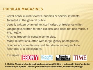 POPULAR MAGAZINES Cover news, current events, hobbies or special interests.  Targeted at the general public. Usually written by an editor, staff writer, or freelance writer.  Language is written for non-experts, and does not use much, if any, jargon.  Articles frequently contain some bias. Many illustrations, often with large, glossy photographs.  Sources are sometimes cited, but do not usually include footnotes or a bibliography.  Examples:    Hot tip: These are fun to read, and can get you thinking – but usually there’s a better source for your paper.  Even if your instructor allows them, use these sparingly! 