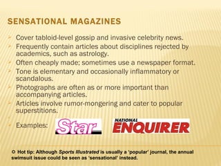 SENSATIONAL MAGAZINES Cover tabloid-level gossip and invasive celebrity news. Frequently contain articles about disciplines rejected by academics, such as astrology. Often cheaply made; sometimes use a newspaper format.  Tone is elementary and occasionally inflammatory or scandalous.  Photographs are often as or more important than accompanying articles. Articles involve rumor-mongering and cater to popular superstitions. Examples:    Hot tip: Although  Sports Illustrated  is usually a ‘popular’ journal, the annual swimsuit issue could be seen as ‘sensational’ instead. 