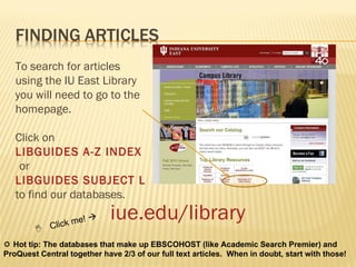 iue.edu/library To search for articles using the IU East Library you will need to go to the homepage.  Click on  LIBGUIDES A-Z INDEX   or  LIBGUIDES SUBJECT LISTING  to find our databases.    Click me!      Hot tip: The databases that make up EBSCOHOST (like Academic Search Premier) and ProQuest Central together have 2/3 of our full text articles.  When in doubt, start with those! 