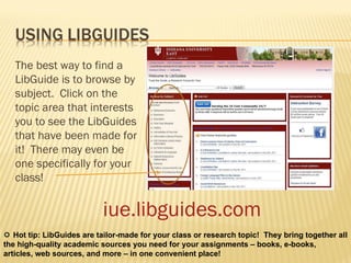 iue.libguides.com The best way to find a LibGuide is to browse by subject.  Click on the topic area that interests you to see the LibGuides that have been made for it!  There may even be one specifically for your class!    Hot tip: LibGuides are tailor-made for your class or research topic!  They bring together all the high-quality academic sources you need for your assignments – books, e-books, articles, web sources, and more – in one convenient place!  