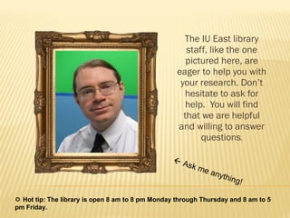 The IU East library staff, like the one pictured here, are eager to help you with your research. Don’t hesitate to ask for help.  You will find that we are helpful and willing to answer questions .    Ask me anything!    Hot tip: The library is open 8 am to 8 pm Monday through Thursday and 8 am to 5 pm Friday. 