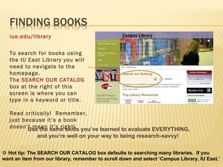 iue.edu/library To search for books using the IU East Library you will need to navigate to the homepage.  The  SEARCH OUR CATALOG  box at the right of this screen is where you can type in a keyword or title. Read critically!  Remember, just because it’s a book doesn’t mean it’s right!  Use the same skills you’ve learned to evaluate EVERYTHING, and you’re well on your way to being research-savvy!      Hot tip: The SEARCH OUR CATALOG box defaults to searching many libraries.  If you want an item from our library, remember to scroll down and select ‘Campus Library, IU East.’  