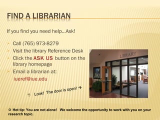 If you find you need help…Ask! Call (765) 973-8279 Visit the library Reference Desk Click the  ASK US   button on the library homepage Email a librarian at: [email_address]    Look!  The door is open!      Hot tip: You are not alone!  We welcome the opportunity to work with you on your research topic. 