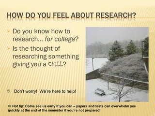 Do you know how to research…  for college ? Is the thought of researching something giving you a  CHILL ?    Don’t worry!  We’re here to help!    Hot tip: Come see us early if you can – papers and tests can overwhelm you quickly at the end of the semester if you’re not prepared! 