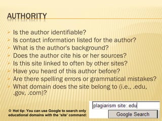 Is the author identifiable?  Is contact information listed for the author?  What is the author's background?  Does the author cite his or her sources?  Is this site linked to often by other sites?  Have you heard of this author before?  Are there spelling errors or grammatical mistakes?  What domain does the site belong to (i.e., .edu, .gov, .com)?     Hot tip: You can use Google to search only  educational domains with the ‘site’ command:  