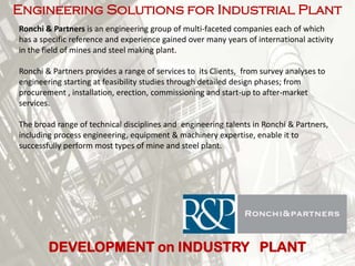 Engineering Solutions for Industrial Plant
Ronchi & Partners is an engineering group of multi-faceted companies each of which
has a specific reference and experience gained over many years of international activity
in the field of mines and steel making plant.
Ronchi & Partners provides a range of services to its Clients, from survey analyses to
engineering starting at feasibility studies through detailed design phases; from
procurement , installation, erection, commissioning and start-up to after-market
services.
The broad range of technical disciplines and engineering talents in Ronchi & Partners,
including process engineering, equipment & machinery expertise, enable it to
successfully perform most types of mine and steel plant.

DEVELOPMENT on INDUSTRY PLANT

 