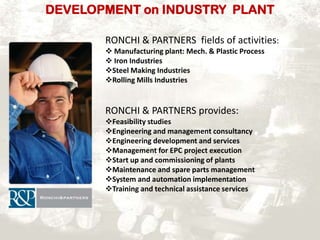 DEVELOPMENT on INDUSTRY PLANT
RONCHI & PARTNERS fields of activities:
 Manufacturing plant: Mech. & Plastic Process
 Iron Industries
Steel Making Industries
Rolling Mills Industries

RONCHI & PARTNERS provides:
Feasibility studies
Engineering and management consultancy
Engineering development and services
Management for EPC project execution
Start up and commissioning of plants
Maintenance and spare parts management
System and automation implementation
Training and technical assistance services

 