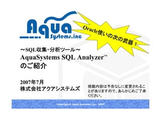 Ora
                               cle使
                                    いの
                                      次の
                                        武器
                                          ！
～SQL収集・分析ツール～
AquaSystems SQL Analyzer                   TM




のご紹介

2007年7月
                                掲載内容は予告なしに変更されるこ
株式会社アクアシステムズ                    とがありますので、あらかじめご了承
                                ください。

          Copyright© Aqua Systems, Inc. 2007
 