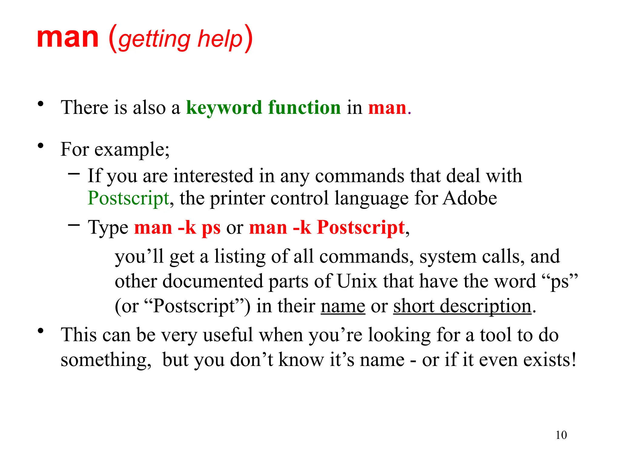 10
• There is also a keyword function in man.
• For example;
– If you are interested in any commands that deal with
Postscript, the printer control language for Adobe
– Type man -k ps or man -k Postscript,
you’ll get a listing of all commands, system calls, and
other documented parts of Unix that have the word “ps”
(or “Postscript”) in their name or short description.
• This can be very useful when you’re looking for a tool to do
something, but you don’t know it’s name - or if it even exists!
man (getting help)
 