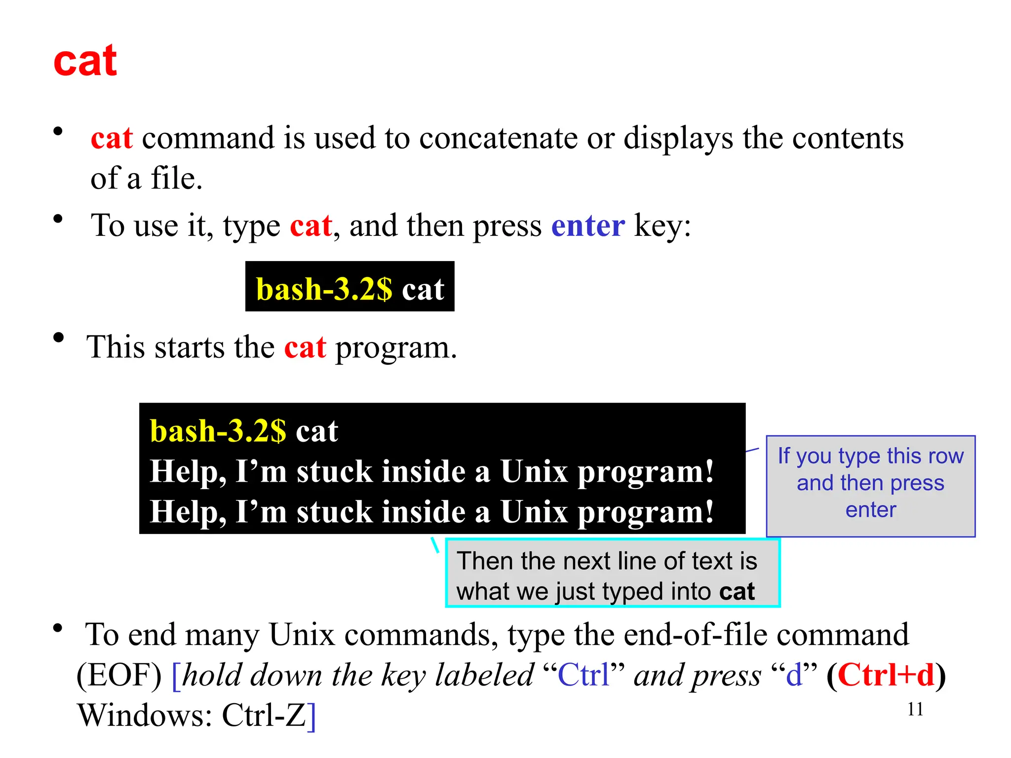 11
• cat command is used to concatenate or displays the contents
of a file.
• To use it, type cat, and then press enter key:
Then the next line of text is
what we just typed into cat
cat
bash-3.2$ cat
• This starts the cat program.
If you type this row
and then press
enter
• To end many Unix commands, type the end-of-file command
(EOF) [hold down the key labeled “Ctrl” and press “d” (Ctrl+d)
Windows: Ctrl-Z]
bash-3.2$ cat
Help, I’m stuck inside a Unix program!
Help, I’m stuck inside a Unix program!
 
