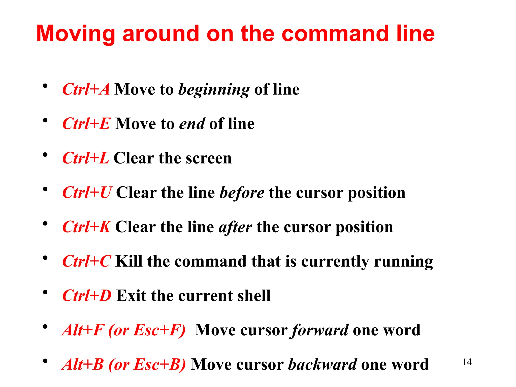 14
• Ctrl+A Move to beginning of line
• Ctrl+E Move to end of line
• Ctrl+L Clear the screen
• Ctrl+U Clear the line before the cursor position
• Ctrl+K Clear the line after the cursor position
• Ctrl+C Kill the command that is currently running
• Ctrl+D Exit the current shell
• Alt+F (or Esc+F) Move cursor forward one word
• Alt+B (or Esc+B) Move cursor backward one word
Moving around on the command line
 