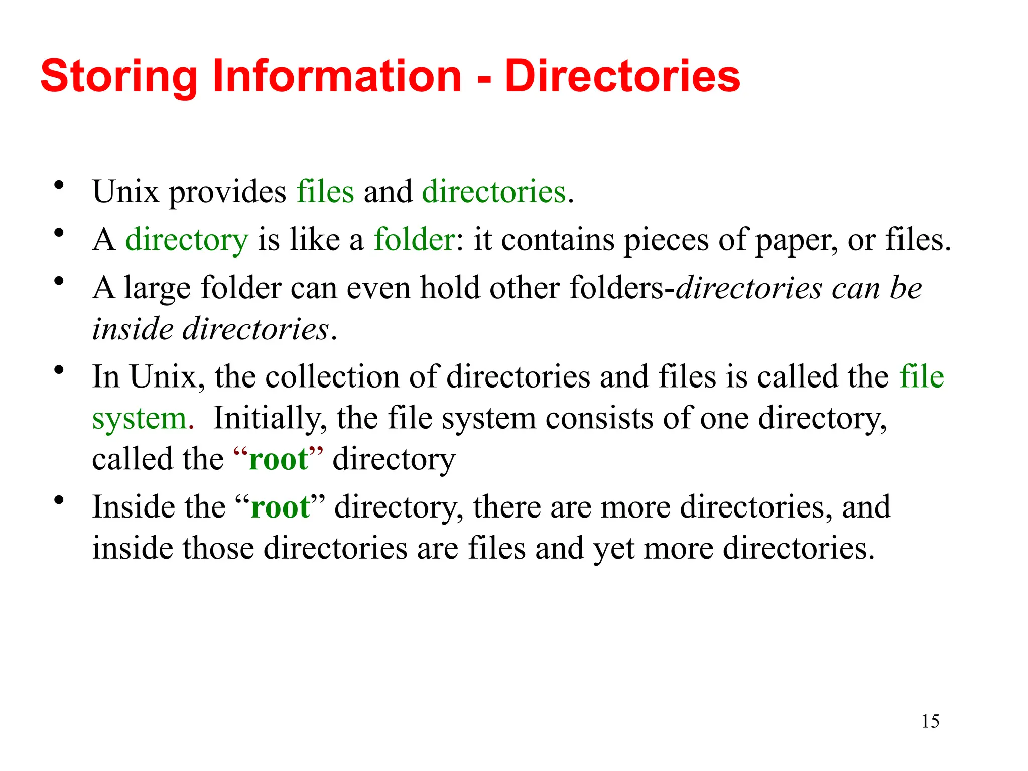 15
• Unix provides files and directories.
• A directory is like a folder: it contains pieces of paper, or files.
• A large folder can even hold other folders-directories can be
inside directories.
• In Unix, the collection of directories and files is called the file
system. Initially, the file system consists of one directory,
called the “root” directory
• Inside the “root” directory, there are more directories, and
inside those directories are files and yet more directories.
Storing Information - Directories
 