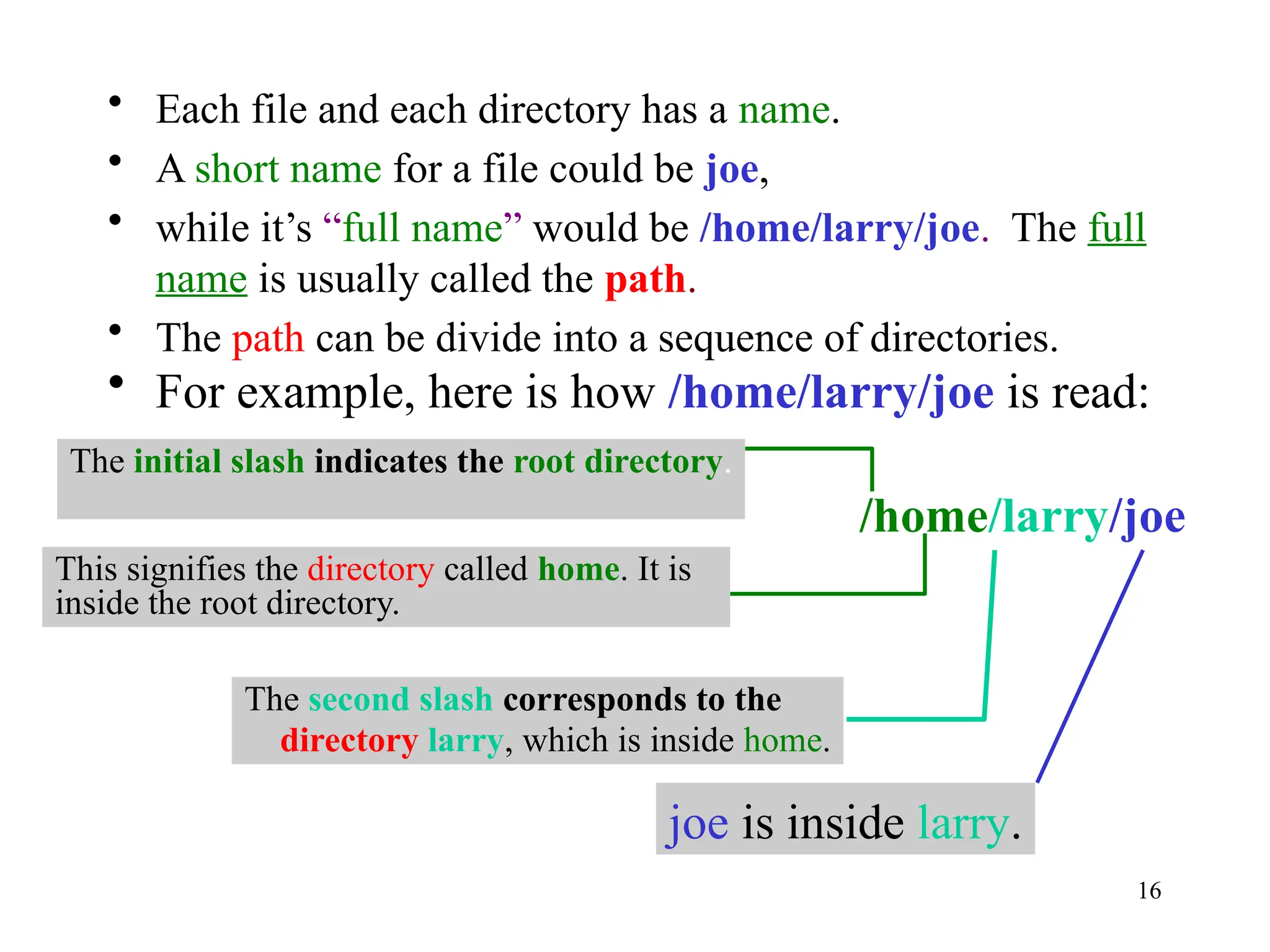 16
• Each file and each directory has a name.
• A short name for a file could be joe,
• while it’s “full name” would be /home/larry/joe. The full
name is usually called the path.
• The path can be divide into a sequence of directories.
• For example, here is how /home/larry/joe is read:
/home/larry/joe
This signifies the directory called home. It is
inside the root directory.
The second slash corresponds to the
directory larry, which is inside home.
joe is inside larry.
The initial slash indicates the root directory.
 