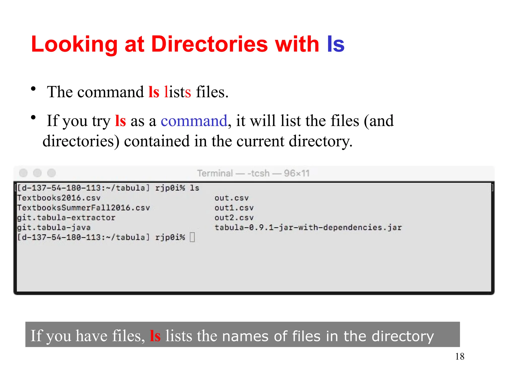 18
Looking at Directories with Is
• The command ls lists files.
• If you try ls as a command, it will list the files (and
directories) contained in the current directory.
If you have files, ls lists the names of files in the directory
 