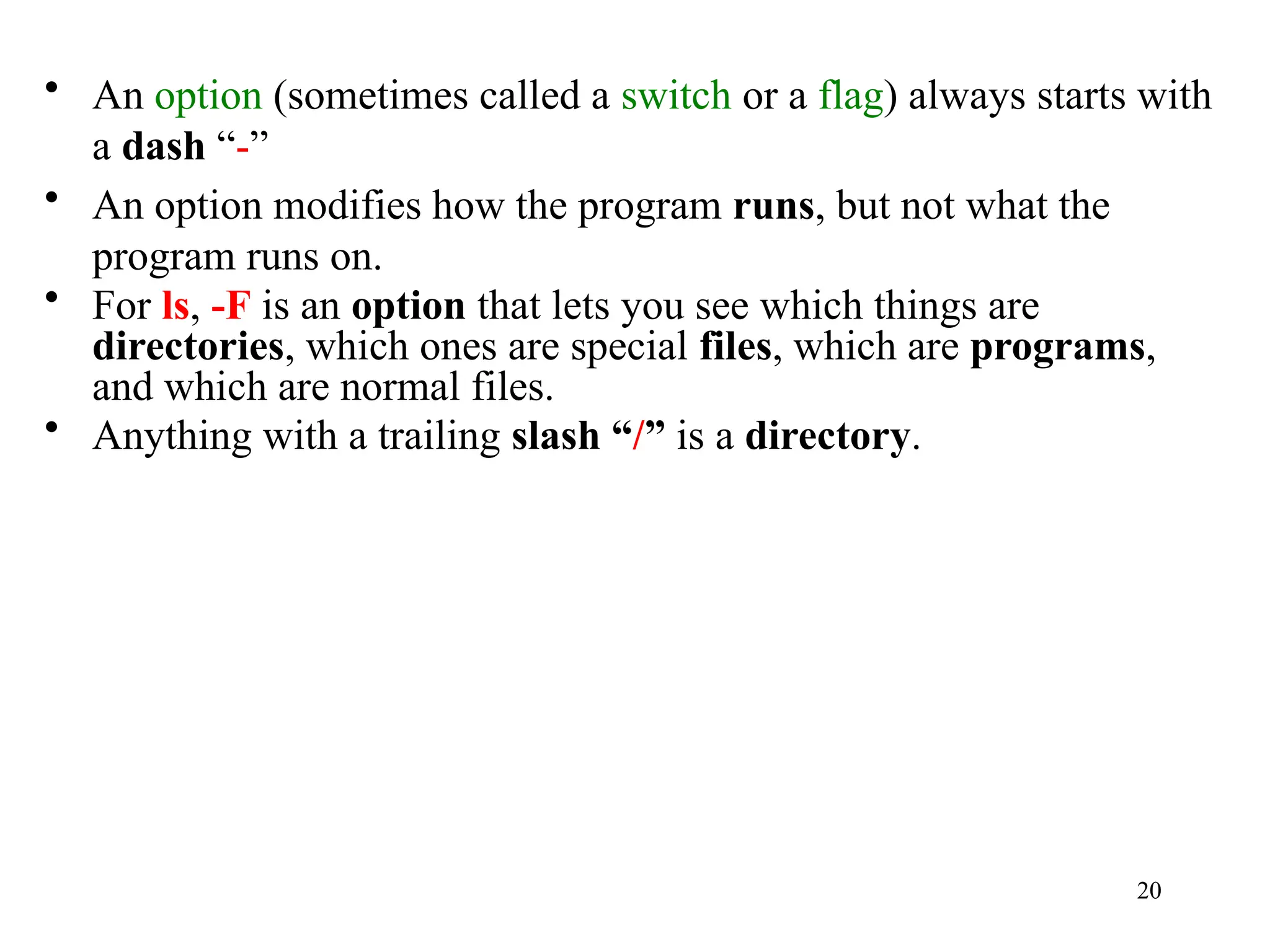20
• An option (sometimes called a switch or a flag) always starts with
a dash “-”
• An option modifies how the program runs, but not what the
program runs on.
• For ls, -F is an option that lets you see which things are
directories, which ones are special files, which are programs,
and which are normal files.
• Anything with a trailing slash “/” is a directory.
 