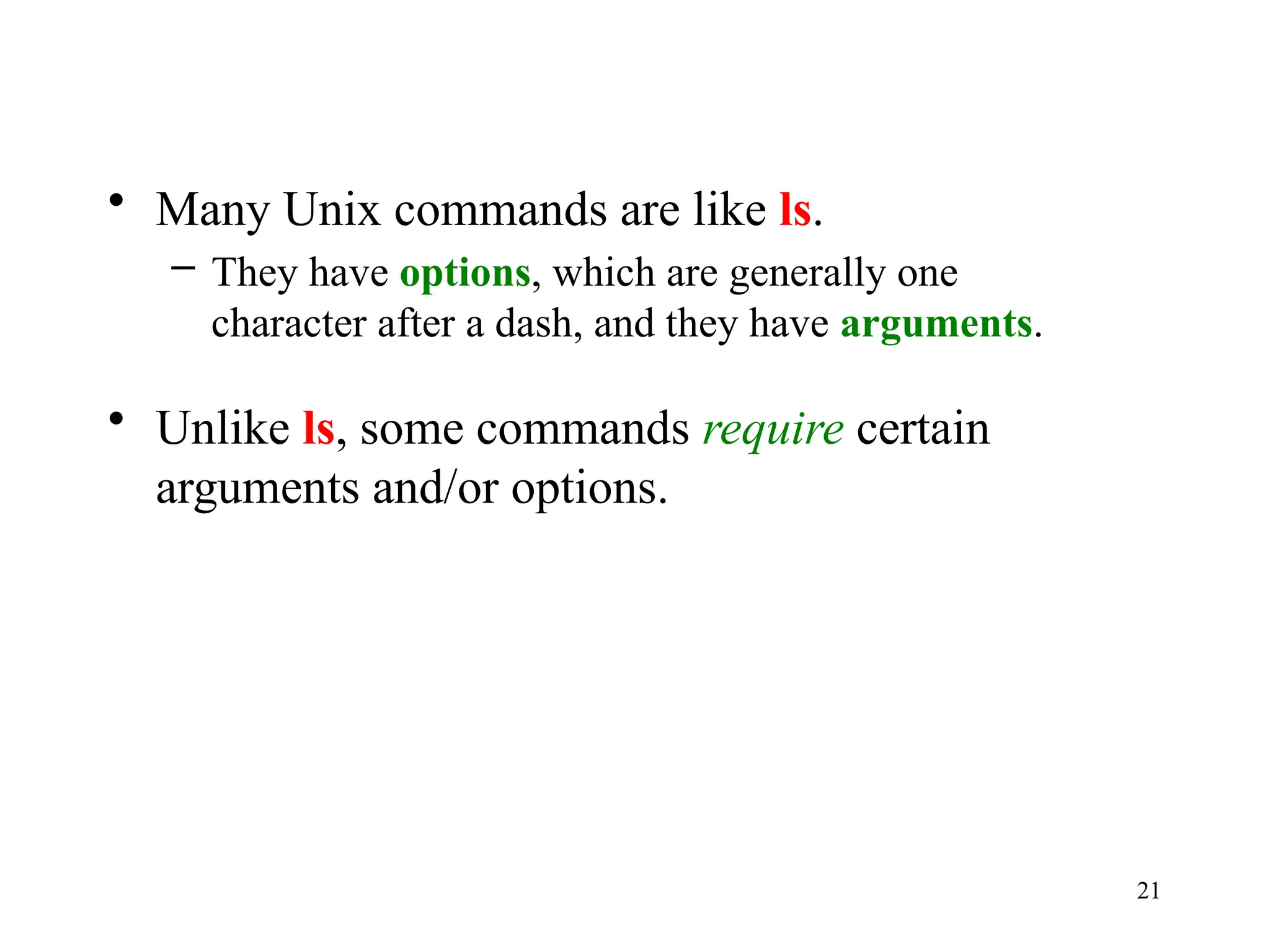 21
• Many Unix commands are like ls.
– They have options, which are generally one
character after a dash, and they have arguments.
• Unlike ls, some commands require certain
arguments and/or options.
 