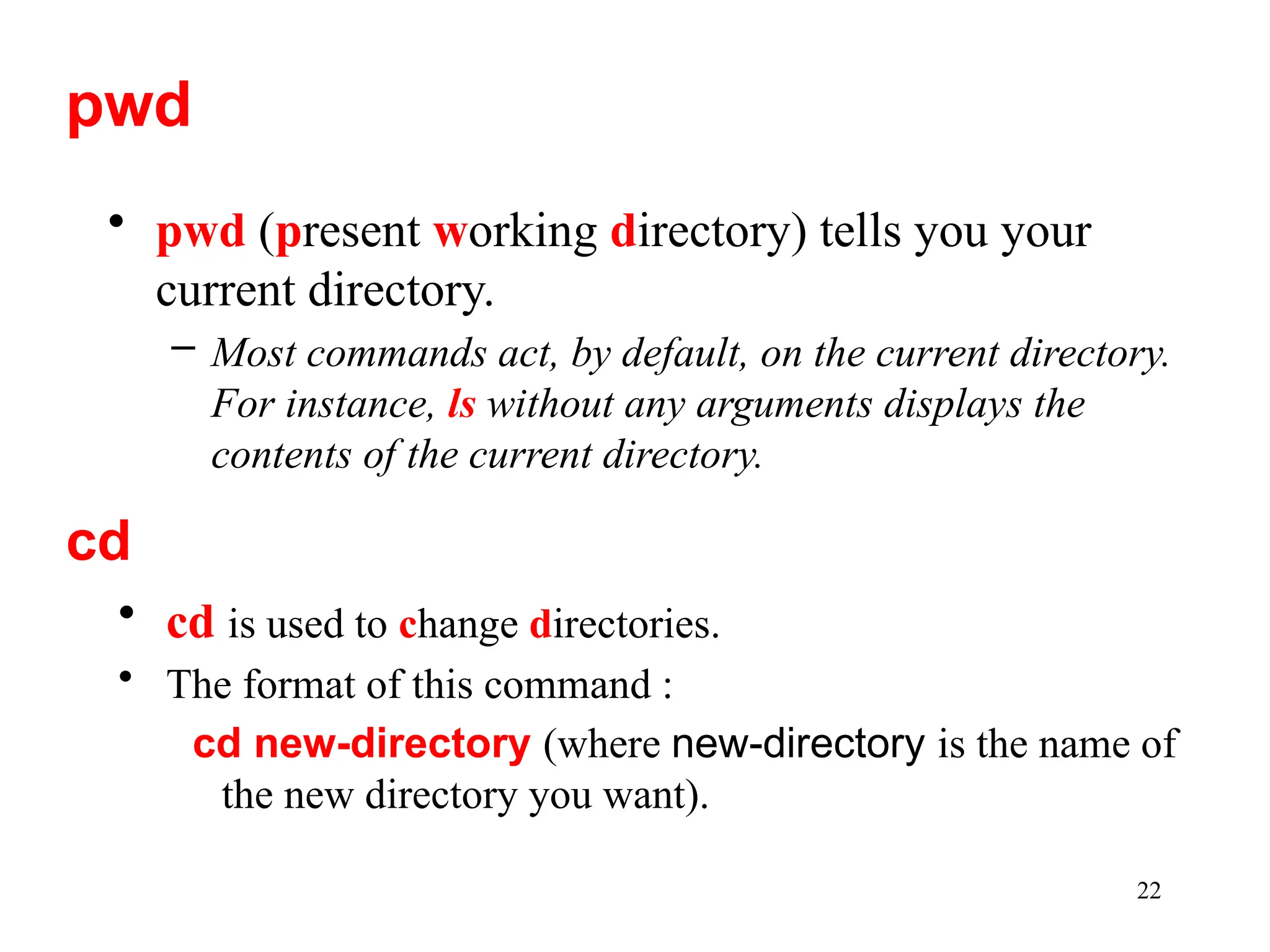 22
• pwd (present working directory) tells you your
current directory.
– Most commands act, by default, on the current directory.
For instance, ls without any arguments displays the
contents of the current directory.
pwd
cd
• cd is used to change directories.
• The format of this command :
cd new-directory (where new-directory is the name of
the new directory you want).
 
