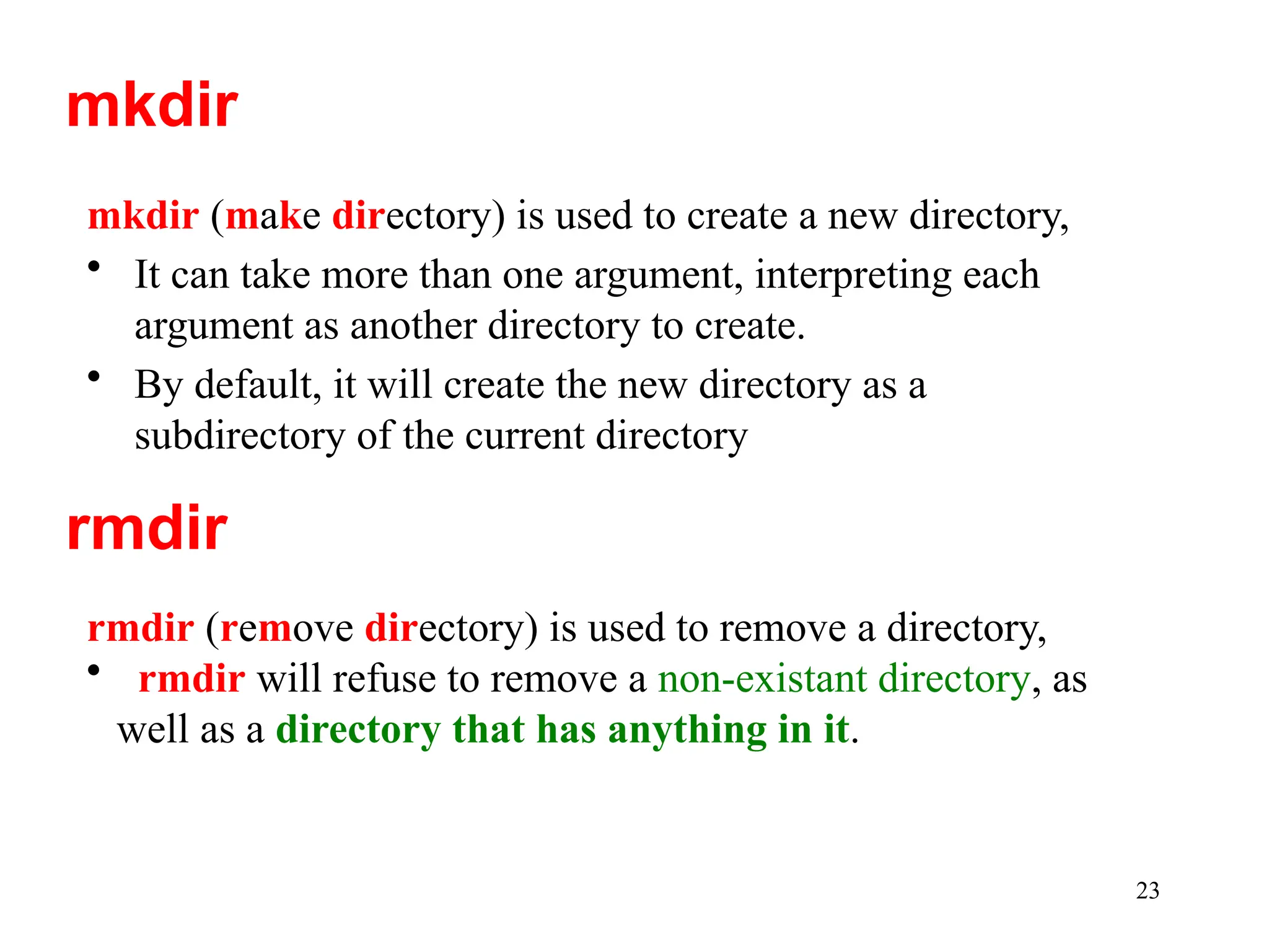 23
mkdir (make directory) is used to create a new directory,
• It can take more than one argument, interpreting each
argument as another directory to create.
• By default, it will create the new directory as a
subdirectory of the current directory
mkdir
rmdir
rmdir (remove directory) is used to remove a directory,
• rmdir will refuse to remove a non-existant directory, as
well as a directory that has anything in it.
 