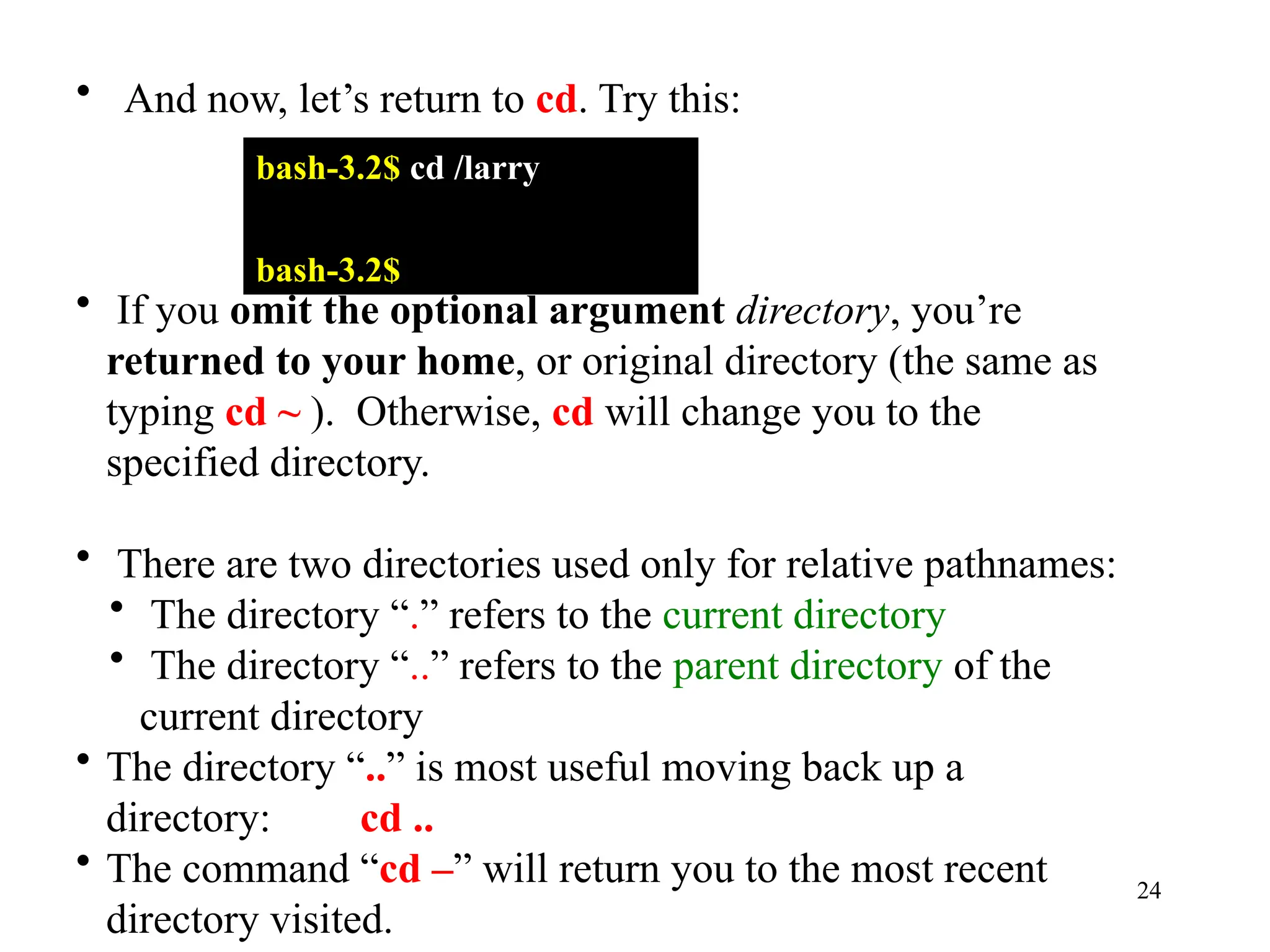 24
• And now, let’s return to cd. Try this:
bash-3.2$ cd /larry
bash-3.2$
• If you omit the optional argument directory, you’re
returned to your home, or original directory (the same as
typing cd ~ ). Otherwise, cd will change you to the
specified directory.
• There are two directories used only for relative pathnames:
• The directory “.” refers to the current directory
• The directory “..” refers to the parent directory of the
current directory
• The directory “..” is most useful moving back up a
directory: cd ..
• The command “cd –” will return you to the most recent
directory visited.
 