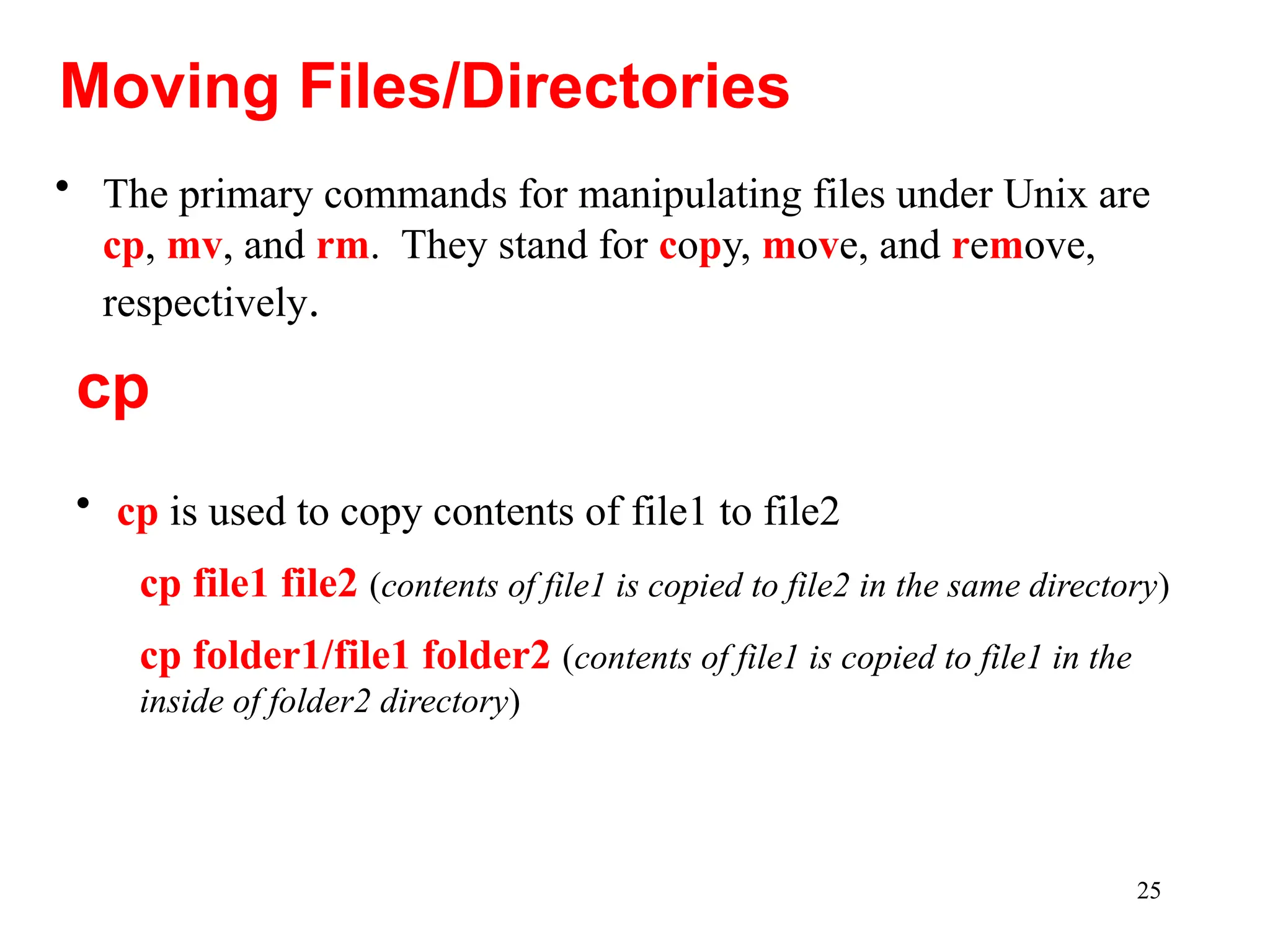 25
• The primary commands for manipulating files under Unix are
cp, mv, and rm. They stand for copy, move, and remove,
respectively.
Moving Files/Directories
• cp is used to copy contents of file1 to file2
cp file1 file2 (contents of file1 is copied to file2 in the same directory)
cp folder1/file1 folder2 (contents of file1 is copied to file1 in the
inside of folder2 directory)
cp
 