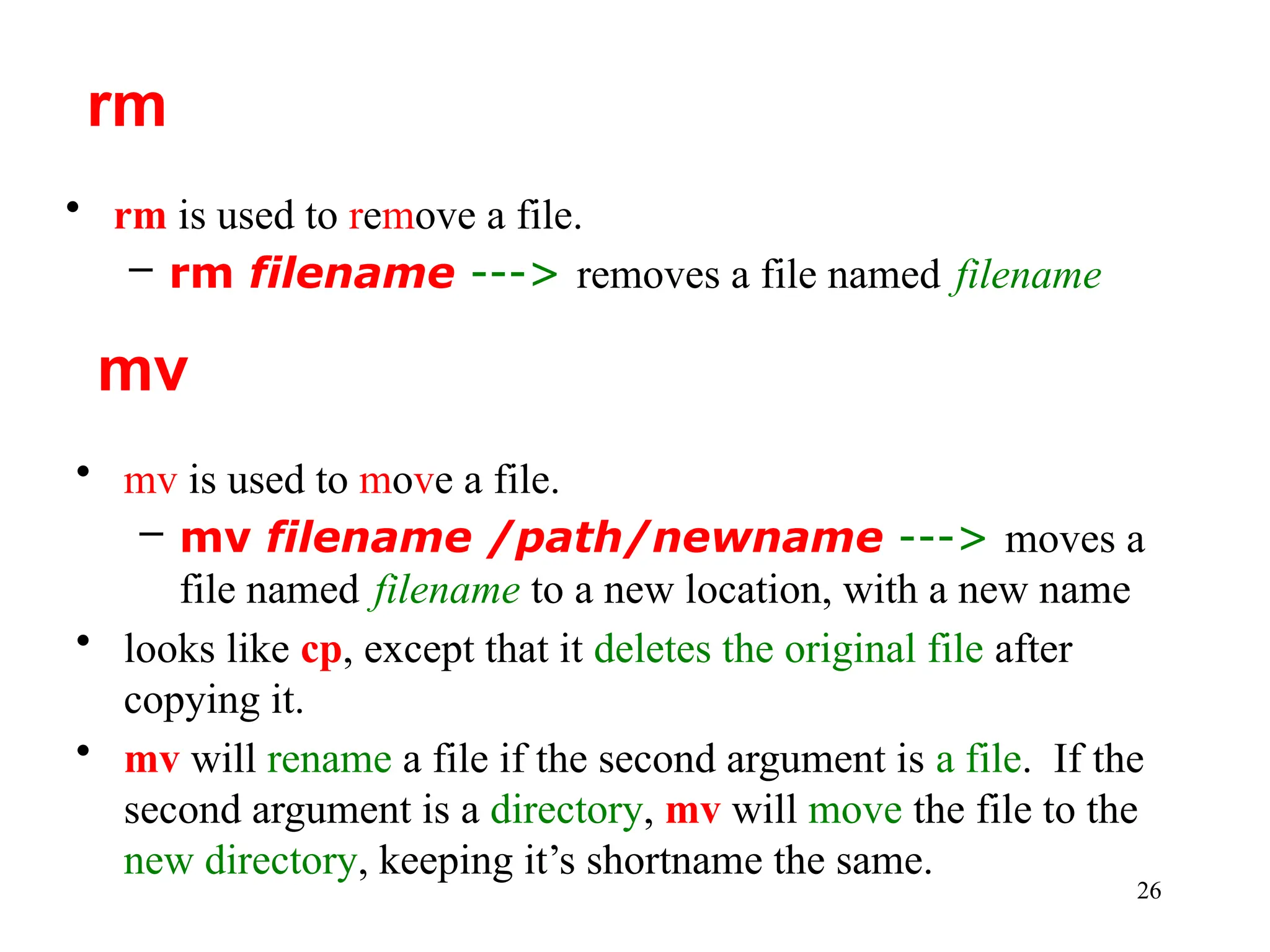 26
• rm is used to remove a file.
– rm filename ---> removes a file named filename
rm
• mv is used to move a file.
– mv filename /path/newname ---> moves a
file named filename to a new location, with a new name
• looks like cp, except that it deletes the original file after
copying it.
• mv will rename a file if the second argument is a file. If the
second argument is a directory, mv will move the file to the
new directory, keeping it’s shortname the same.
mv
 