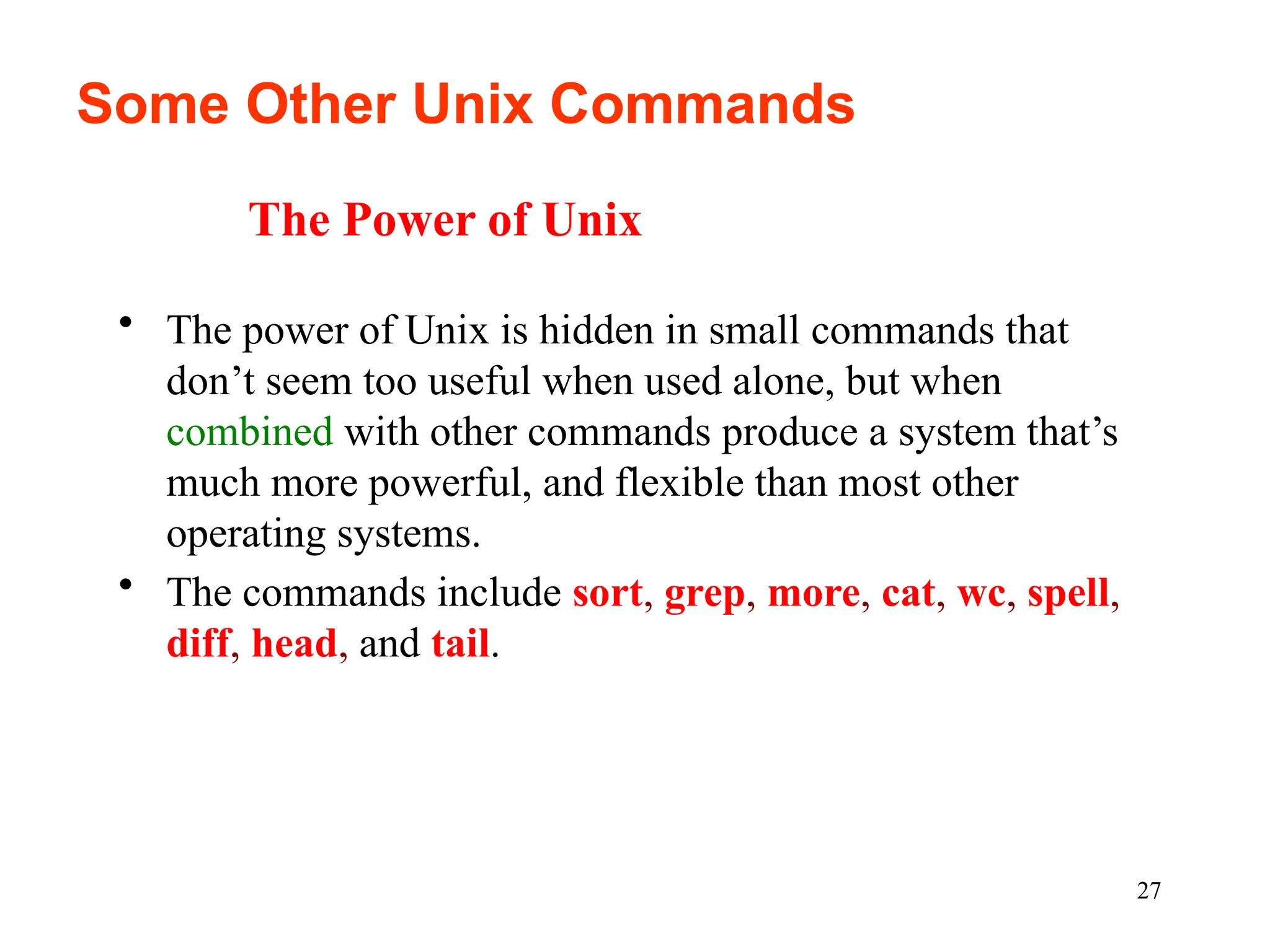 27
Some Other Unix Commands
• The power of Unix is hidden in small commands that
don’t seem too useful when used alone, but when
combined with other commands produce a system that’s
much more powerful, and flexible than most other
operating systems.
• The commands include sort, grep, more, cat, wc, spell,
diff, head, and tail.
The Power of Unix
 